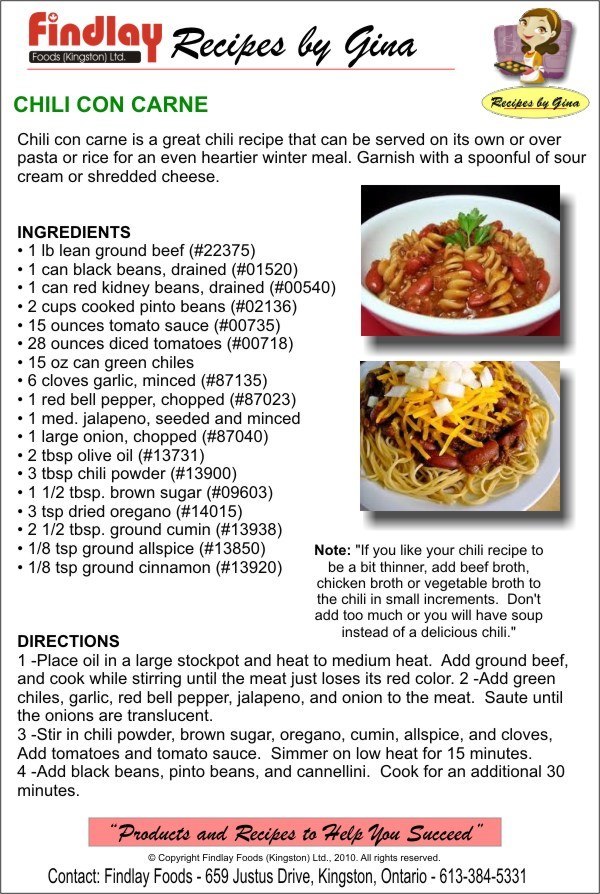 Chili con carne is a great chili recipe that can be served on its own or over pasta or rice for an even heartier winter meal. Garnish with a spoonful of sour cream or shredded cheese. INGREDIENTS • 1 lb lean ground beef (#22375) • 1 can black beans, drained (#01520) • 1 can red kidney beans, drained (#00540) • 2 cups cooked pinto beans (#02136) • 15 ounces tomato sauce (#00735) • 28 ounces diced tomatoes (#00718) • 15 oz can green chiles • 6 cloves garlic, minced (#87135) • 1 red bell pepper, chopped (#87023) • 1 med. jalapeno, seeded and minced • 1 large onion, chopped (#87040) • 2 tbsp olive oil (#13731) • 3 tbsp chili powder (#13900) • 1 1/2 tbsp. brown sugar (#09603) • 3 tsp dried oregano (#14015) • 2 1/2 tbsp. ground cumin (#13938) • 1/8 tsp ground allspice (#13850) • 1/8 tsp ground cinnamon (#13920) DIRECTIONS 1 -Place oil in a large stockpot and heat to medium heat. Add ground beef, and cook while stirring until the meat just loses its red color. 2 -Add green chiles, garlic, red bell pepper, jalapeno, and onion to the meat. Saute until the onions are translucent. 3 -Stir in chili powder, brown sugar, oregano, cumin, allspice, and cloves, Add tomatoes and tomato sauce. Simmer on low heat for 15 minutes. 4 -Add black beans, pinto beans, and cannellini. Cook for an additional 30 minutes.