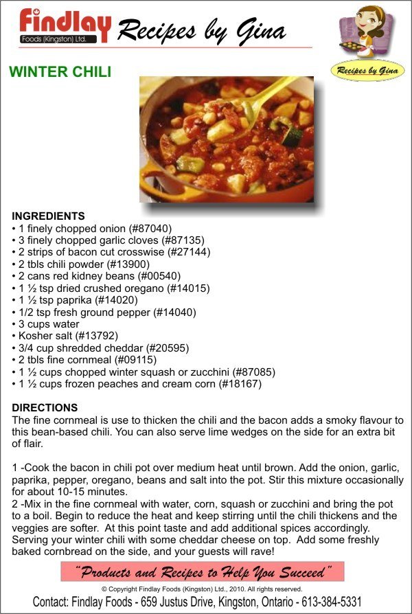 INGREDIENTS • 1 finely chopped onion (#87040) • 3 finely chopped garlic cloves (#87135) • 2 strips of bacon cut crosswise (#27144) • 2 tbls chili powder (#13900) • 2 cans red kidney beans (#00540) • 1 ½ tsp dried crushed oregano (#14015) • 1 ½ tsp paprika (#14020) • 1/2 tsp fresh ground pepper (#14040) • 3 cups water • Kosher salt (#13792) • 3/4 cup shredded cheddar (#20595) • 2 tbls fine cornmeal (#09115) • 1 ½ cups chopped winter squash or zucchini (#87085) • 1 ½ cups frozen peaches and cream corn (#18167)   DIRECTIONS The fine cornmeal is use to thicken the chili and the bacon adds a smoky flavour to this bean-based chili. You can also serve lime wedges on the side for an extra bit of flair.  1 -Cook the bacon in chili pot over medium heat until brown. Add the onion, garlic, paprika, pepper, oregano, beans and salt into the pot. Stir this mixture occasionally for about 10-15 minutes.  2 -Mix in the fine cornmeal with water, corn, squash or zucchini and bring the pot to a boil. Begin to reduce the heat and keep stirring until the chili thickens and the veggies are softer.  At this point taste and add additional spices accordingly. Serving your winter chili with some cheddar cheese on top.  Add some freshly baked cornbread on the side, and your guests will rave!